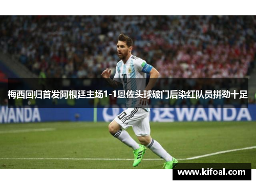 梅西回归首发阿根廷主场1-1恩佐头球破门后染红队员拼劲十足